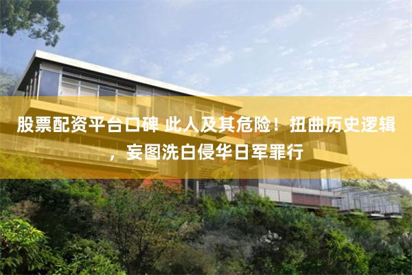 股票配资平台口碑 此人及其危险！扭曲历史逻辑，妄图洗白侵华日军罪行