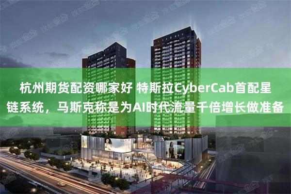 杭州期货配资哪家好 特斯拉CyberCab首配星链系统，马斯克称是为AI时代流量千倍增长做准备