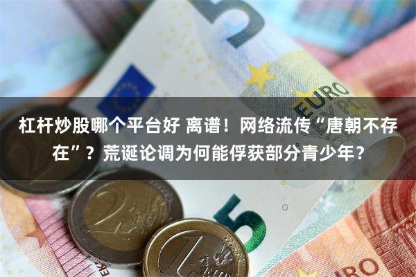 杠杆炒股哪个平台好 离谱！网络流传“唐朝不存在”？荒诞论调为何能俘获部分青少年？