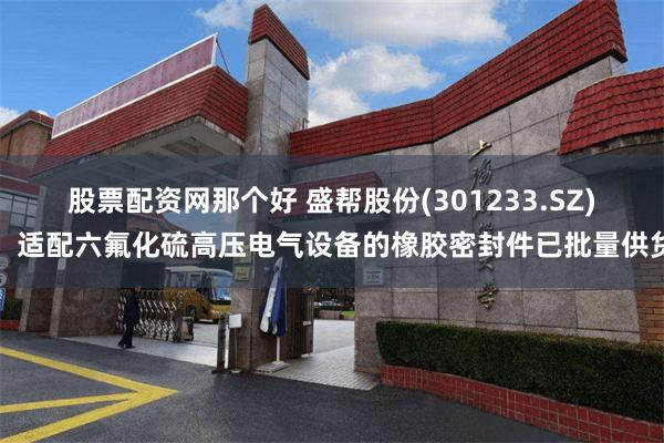 股票配资网那个好 盛帮股份(301233.SZ)：适配六氟化硫高压电气设备的橡胶密封件已批量供货