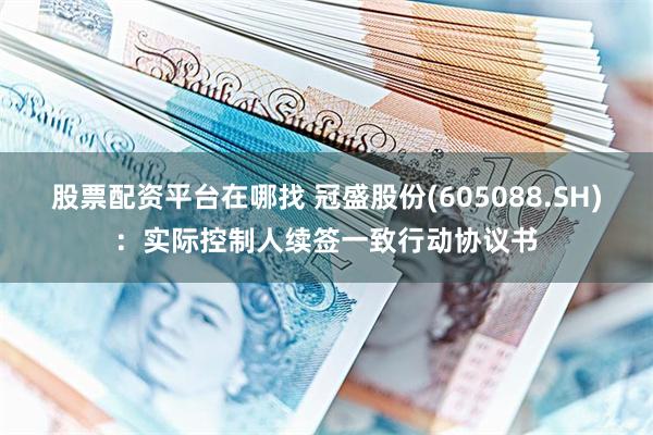 股票配资平台在哪找 冠盛股份(605088.SH)：实际控制人续签一致行动协议书