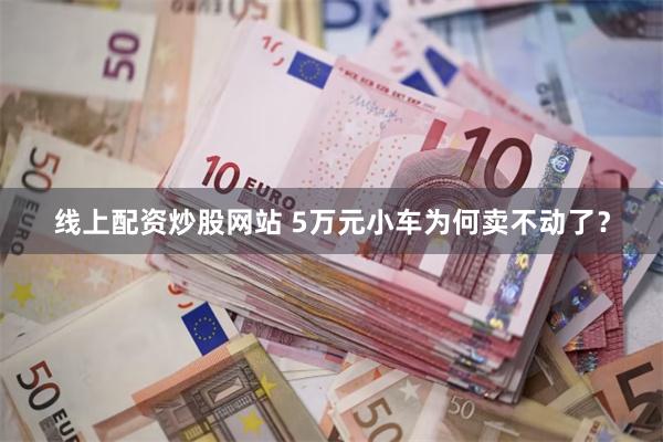 线上配资炒股网站 5万元小车为何卖不动了？