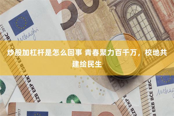 炒股加杠杆是怎么回事 青春聚力百千万，校地共建绘民生