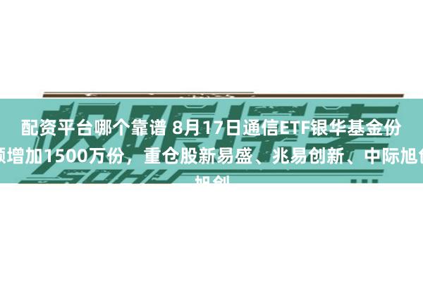 配资平台哪个靠谱 8月17日通信ETF银华基金份额增加1500万份，重仓股新易盛、兆易创新、中际旭创
