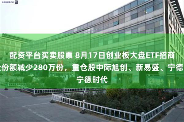 配资平台买卖股票 8月17日创业板大盘ETF招商基金份额减少280万份，重仓股中际旭创、新易盛、宁德时代