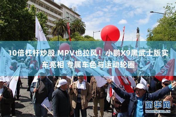 10倍杠杆炒股 MPV也拉风！小鹏X9黑武士版实车亮相 专属车色与运动轮圈