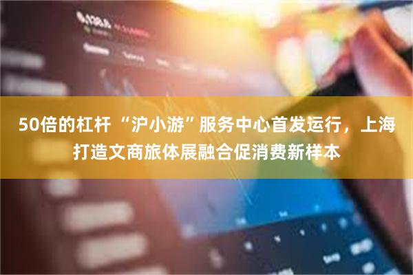 50倍的杠杆 “沪小游”服务中心首发运行，上海打造文商旅体展融合促消费新样本