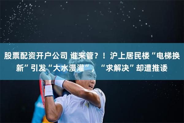 股票配资开户公司 谁来管？！沪上居民楼“电梯换新”引发“大水漫灌”，“求解决”却遭推诿
