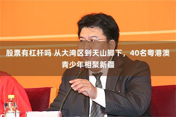 股票有杠杆吗 从大湾区到天山脚下，40名粤港澳青少年相聚新疆