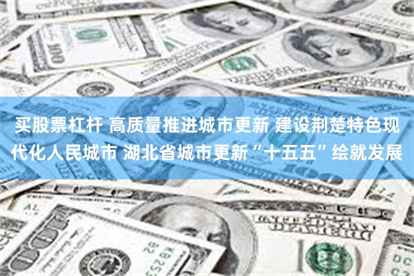 买股票杠杆 高质量推进城市更新 建设荆楚特色现代化人民城市 湖北省城市更新“十五五”绘就发展