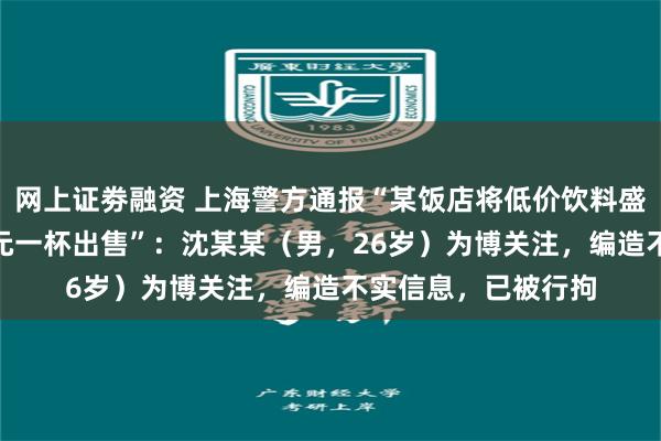 网上证劵融资 上海警方通报“某饭店将低价饮料盛装高脚杯后以398元一杯出售”：沈某某（男，26岁）为博关注，编造不实信息，已被行拘