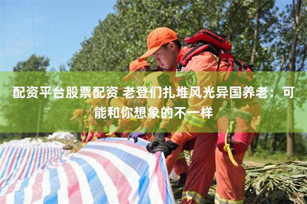 配资平台股票配资 老登们扎堆风光异国养老：可能和你想象的不一样