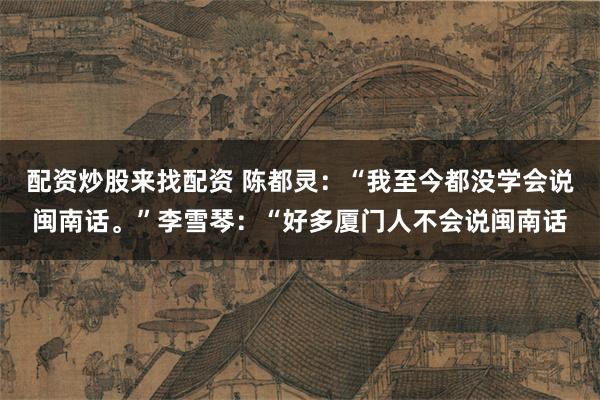 配资炒股来找配资 陈都灵：“我至今都没学会说闽南话。”李雪琴：“好多厦门人不会说闽南话