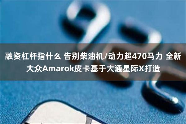 融资杠杆指什么 告别柴油机/动力超470马力 全新大众Amarok皮卡基于大通星际X打造
