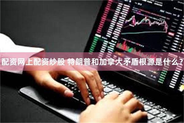 配资网上配资炒股 特朗普和加拿大矛盾根源是什么？