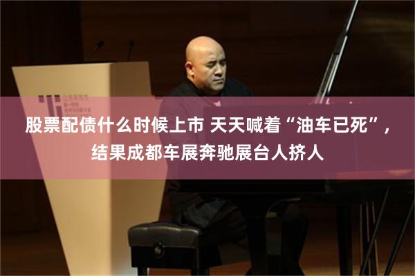 股票配债什么时候上市 天天喊着“油车已死”，结果成都车展奔驰展台人挤人