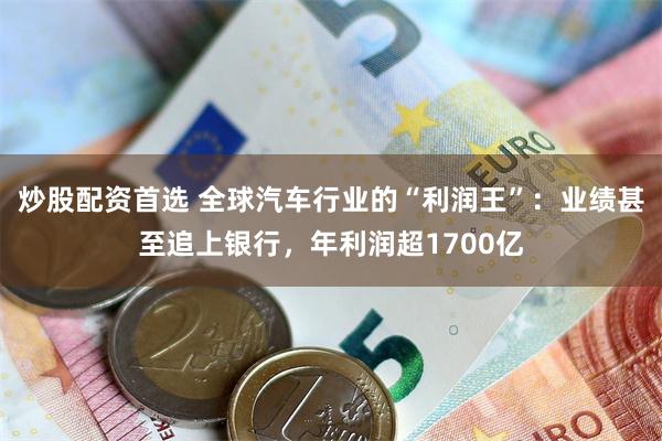 炒股配资首选 全球汽车行业的“利润王”：业绩甚至追上银行，年利润超1700亿