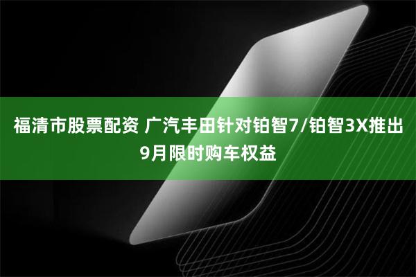 福清市股票配资 广汽丰田针对铂智7/铂智3X推出9月限时购车权益