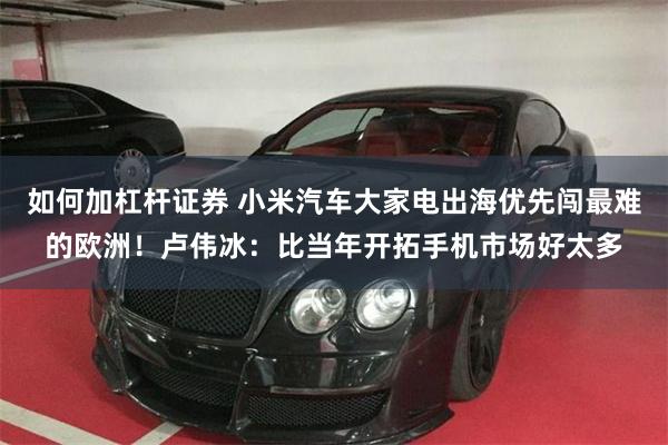 如何加杠杆证券 小米汽车大家电出海优先闯最难的欧洲！卢伟冰：比当年开拓手机市场好太多
