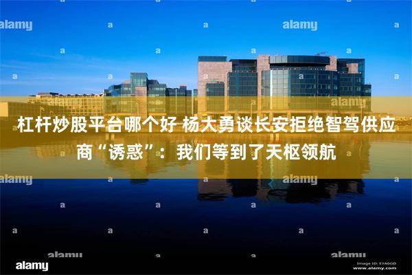 杠杆炒股平台哪个好 杨大勇谈长安拒绝智驾供应商“诱惑”：我们等到了天枢领航
