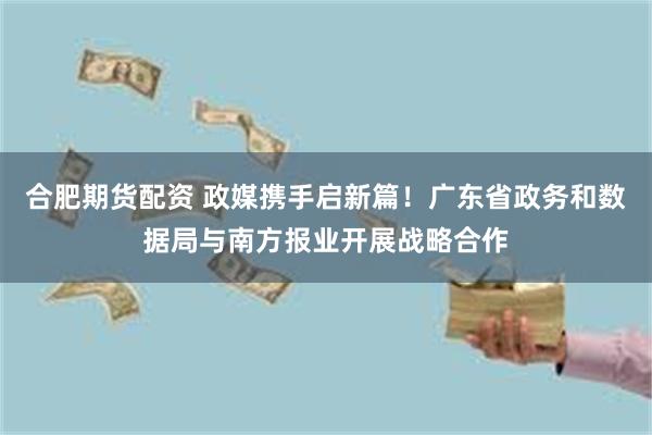 合肥期货配资 政媒携手启新篇！广东省政务和数据局与南方报业开展战略合作