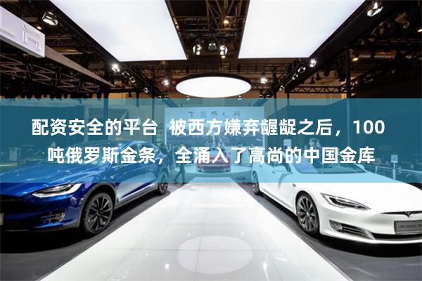配资安全的平台  被西方嫌弃龌龊之后，100 吨俄罗斯金条，全涌入了高尚的中国金库