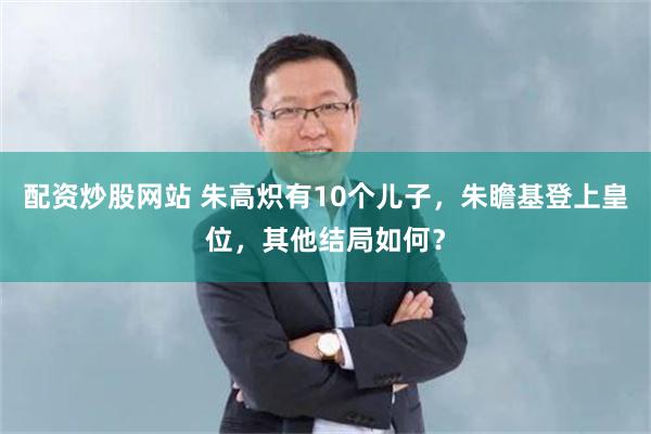 配资炒股网站 朱高炽有10个儿子，朱瞻基登上皇位，其他结局如何？