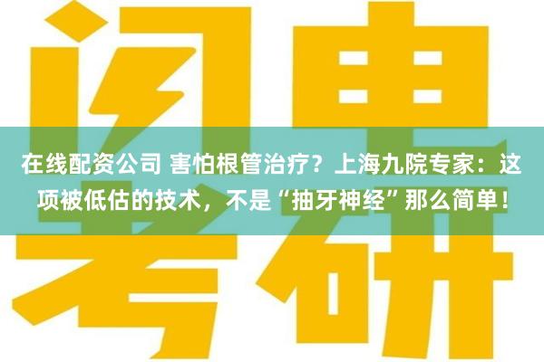 在线配资公司 害怕根管治疗？上海九院专家：这项被低估的技术，不是“抽牙神经”那么简单！