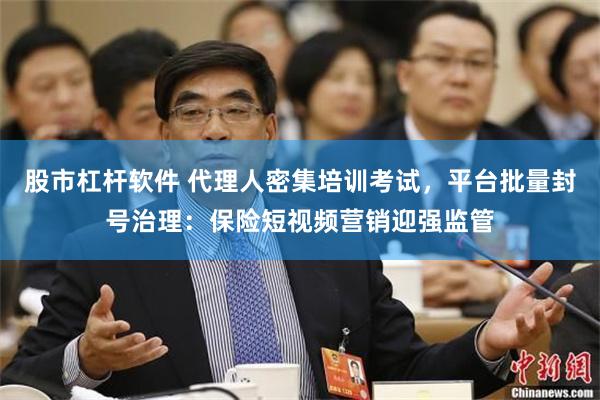 股市杠杆软件 代理人密集培训考试，平台批量封号治理：保险短视频营销迎强监管