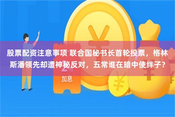 股票配资注意事项 联合国秘书长首轮投票，格林斯潘领先却遭神秘反对，五常谁在暗中使绊子？