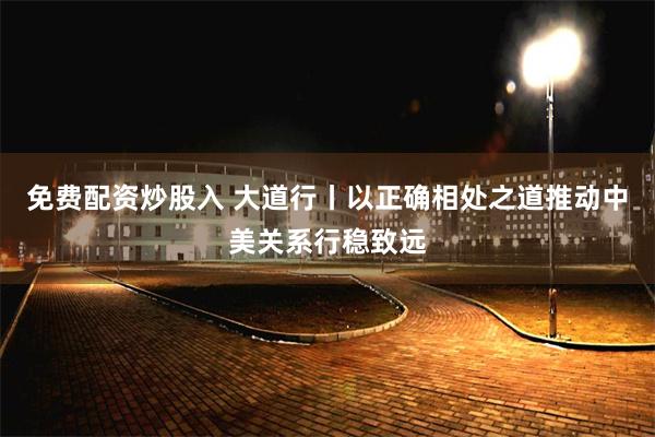 免费配资炒股入 大道行丨以正确相处之道推动中美关系行稳致远