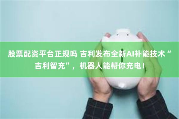 股票配资平台正规吗 吉利发布全新AI补能技术“吉利智充”，机器人能帮你充电！