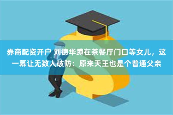 券商配资开户 刘德华蹲在茶餐厅门口等女儿，这一幕让无数人破防：原来天王也是个普通父亲