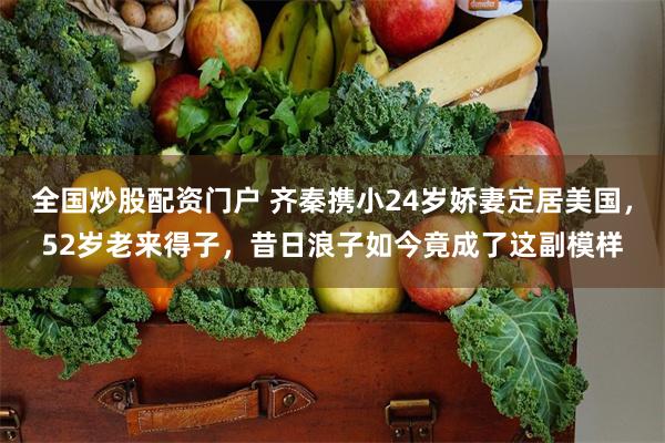 全国炒股配资门户 齐秦携小24岁娇妻定居美国，52岁老来得子，昔日浪子如今竟成了这副模样