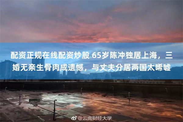 配资正规在线配资炒股 65岁陈冲独居上海，三婚无亲生骨肉成遗憾，与丈夫分居两国太唏嘘