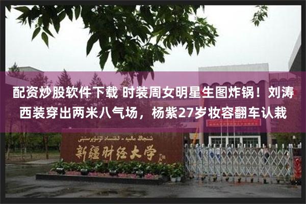 配资炒股软件下载 时装周女明星生图炸锅！刘涛西装穿出两米八气场，杨紫27岁妆容翻车认栽