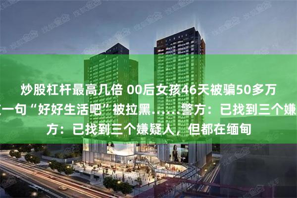 炒股杠杆最高几倍 00后女孩46天被骗50多万元，最后收到男友一句“好好生活吧”被拉黑……警方：已找到三个嫌疑人，但都在缅甸