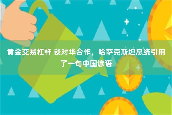 黄金交易杠杆 谈对华合作，哈萨克斯坦总统引用了一句中国谚语