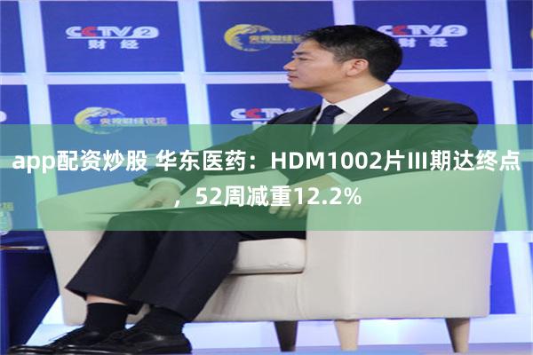 app配资炒股 华东医药：HDM1002片Ⅲ期达终点，52周减重12.2%