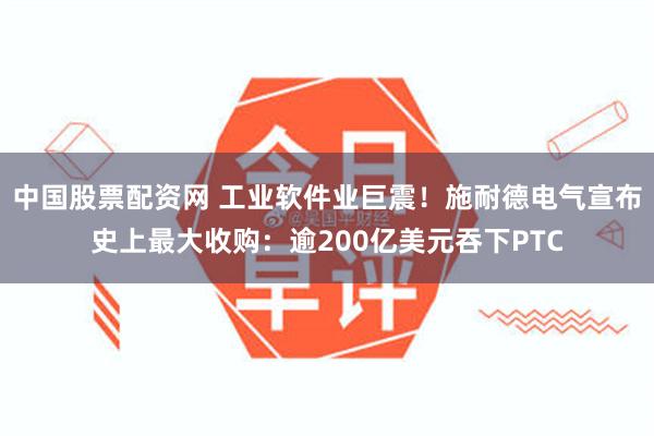 中国股票配资网 工业软件业巨震！施耐德电气宣布史上最大收购：逾200亿美元吞下PTC
