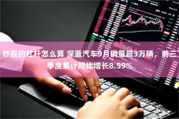 炒股的杠杆怎么算 深蓝汽车9月销量超3万辆，前三季度累计同比增长8.59%