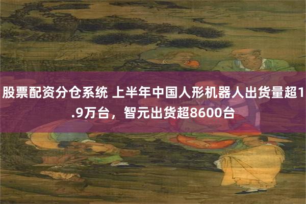 股票配资分仓系统 上半年中国人形机器人出货量超1.9万台，智元出货超8600台