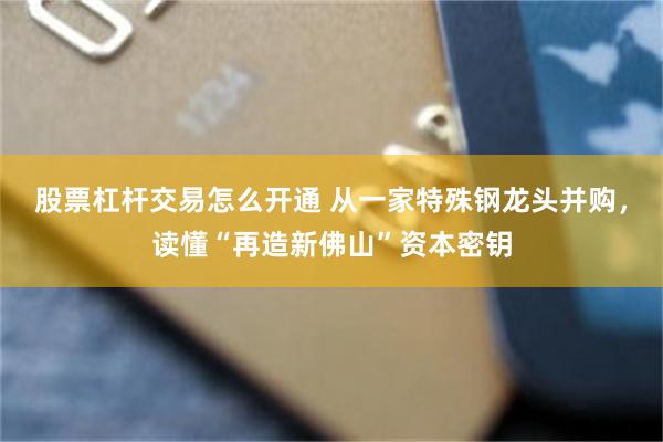 股票杠杆交易怎么开通 从一家特殊钢龙头并购，读懂“再造新佛山”资本密钥