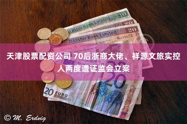 天津股票配资公司 70后浙商大佬、祥源文旅实控人两度遭证监会立案
