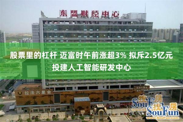股票里的杠杆 迈富时午前涨超3% 拟斥2.5亿元投建人工智能研发中心