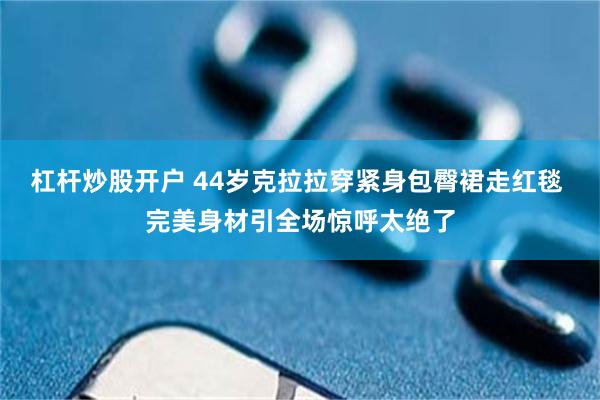 杠杆炒股开户 44岁克拉拉穿紧身包臀裙走红毯 完美身材引全场惊呼太绝了