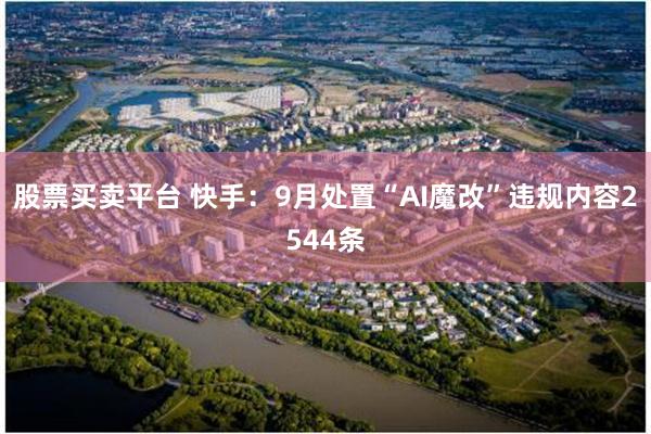 股票买卖平台 快手：9月处置“AI魔改”违规内容2544条
