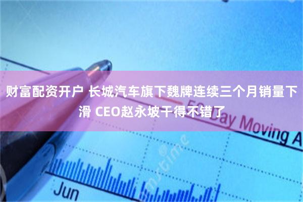 财富配资开户 长城汽车旗下魏牌连续三个月销量下滑 CEO赵永坡干得不错了