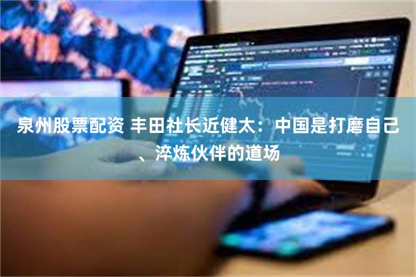 泉州股票配资 丰田社长近健太:中国是打磨自己、淬炼伙伴的道场