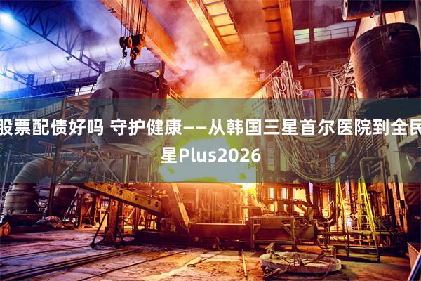 股票配债好吗 守护健康——从韩国三星首尔医院到全民星Plus2026